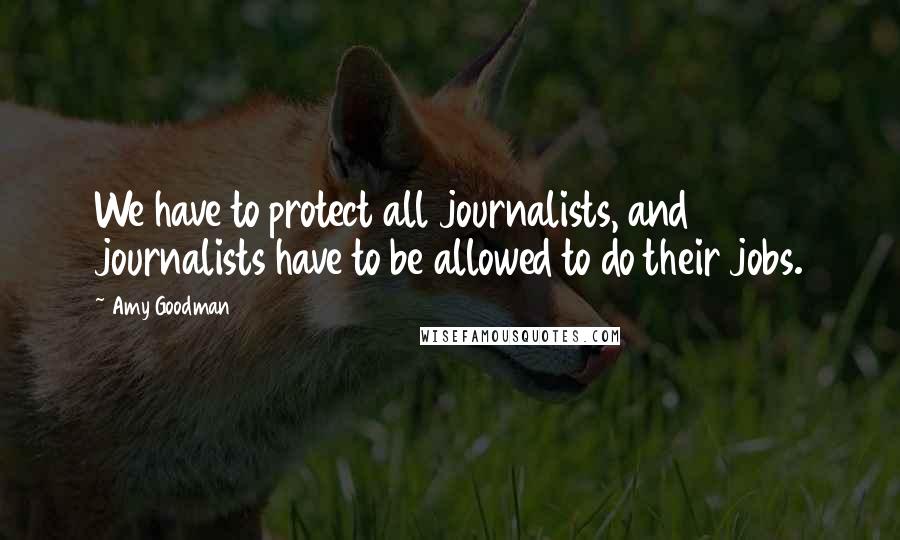 Amy Goodman Quotes: We have to protect all journalists, and journalists have to be allowed to do their jobs.