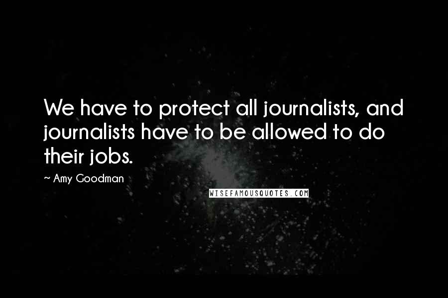 Amy Goodman Quotes: We have to protect all journalists, and journalists have to be allowed to do their jobs.