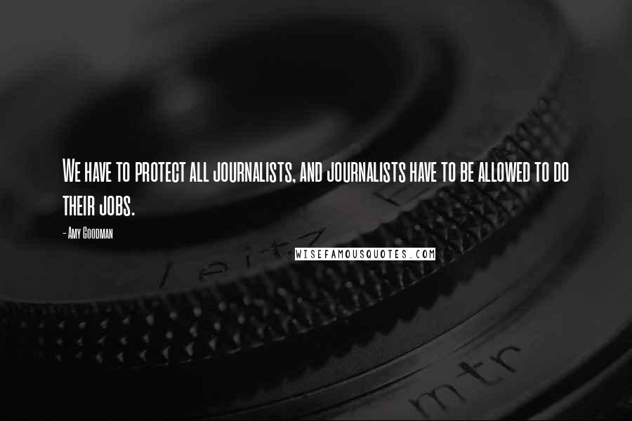 Amy Goodman Quotes: We have to protect all journalists, and journalists have to be allowed to do their jobs.