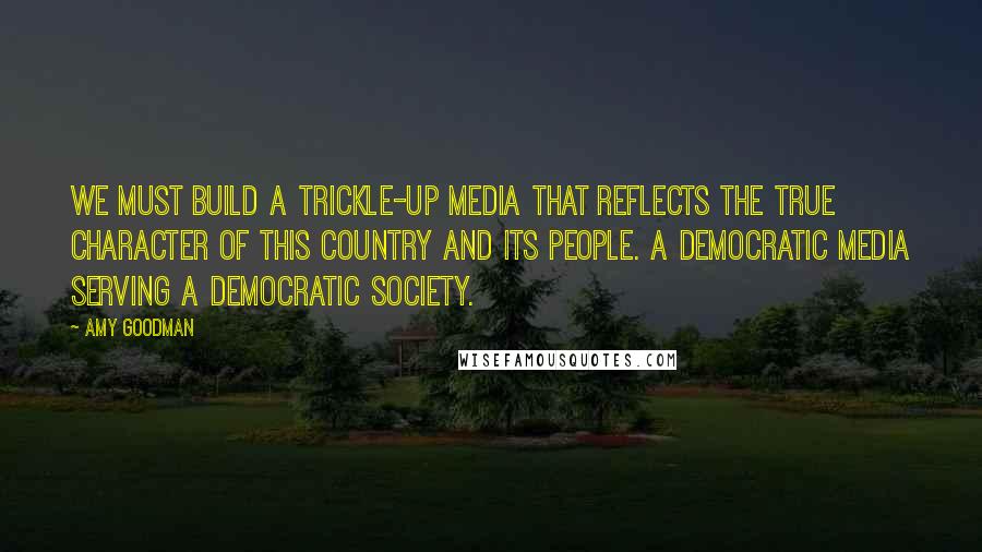 Amy Goodman Quotes: We must build a trickle-up media that reflects the true character of this country and its people. A democratic media serving a democratic society.