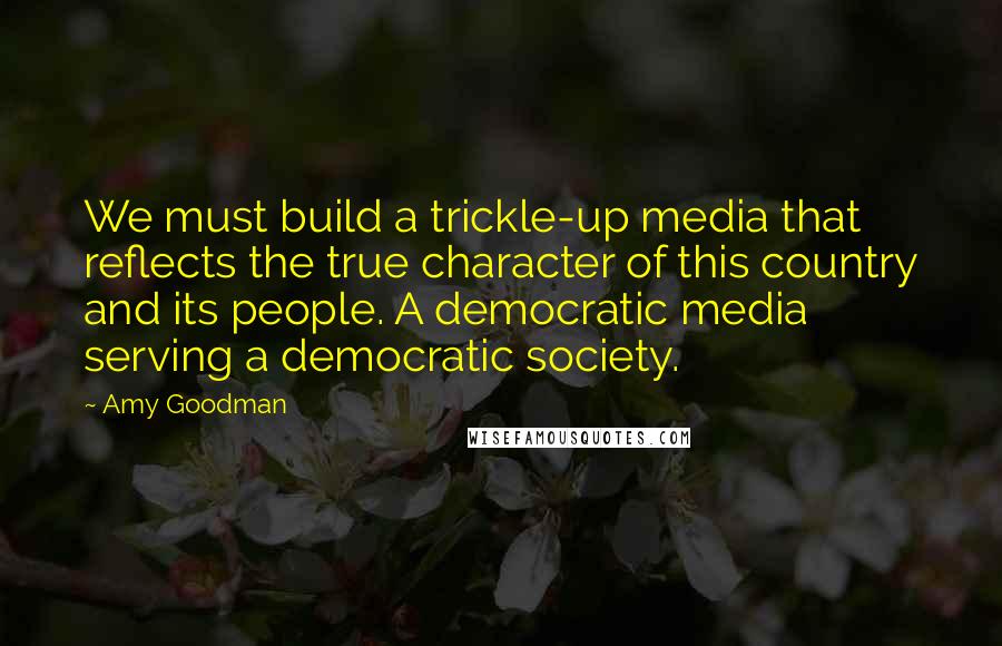 Amy Goodman Quotes: We must build a trickle-up media that reflects the true character of this country and its people. A democratic media serving a democratic society.