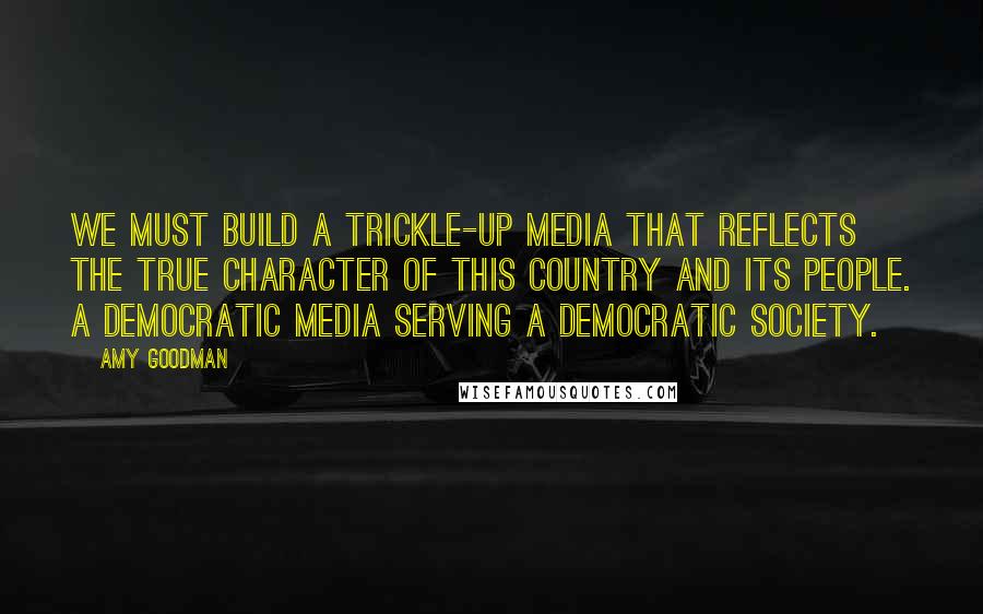 Amy Goodman Quotes: We must build a trickle-up media that reflects the true character of this country and its people. A democratic media serving a democratic society.