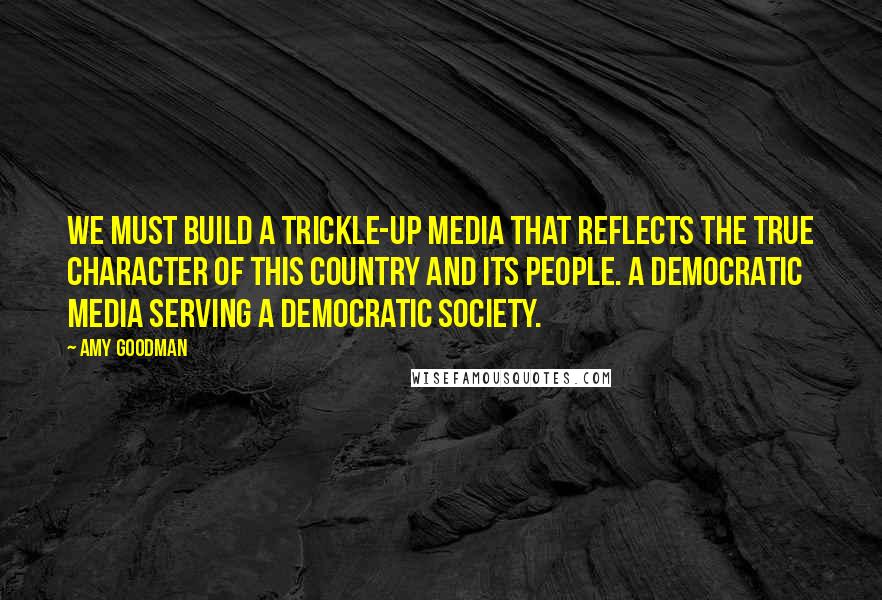 Amy Goodman Quotes: We must build a trickle-up media that reflects the true character of this country and its people. A democratic media serving a democratic society.