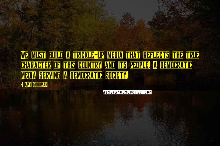 Amy Goodman Quotes: We must build a trickle-up media that reflects the true character of this country and its people. A democratic media serving a democratic society.