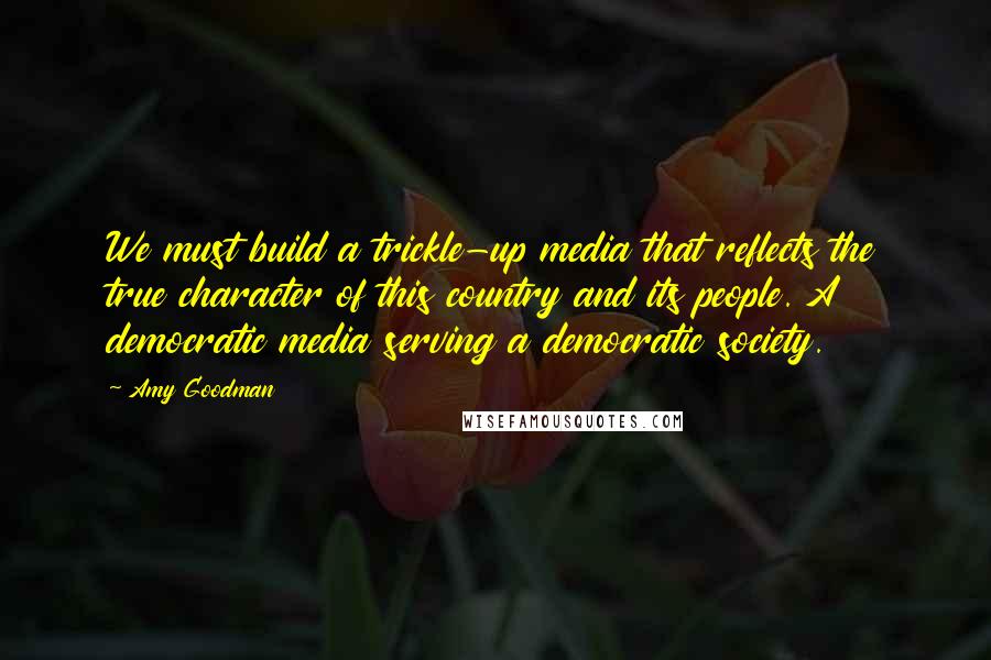 Amy Goodman Quotes: We must build a trickle-up media that reflects the true character of this country and its people. A democratic media serving a democratic society.