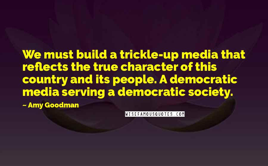 Amy Goodman Quotes: We must build a trickle-up media that reflects the true character of this country and its people. A democratic media serving a democratic society.