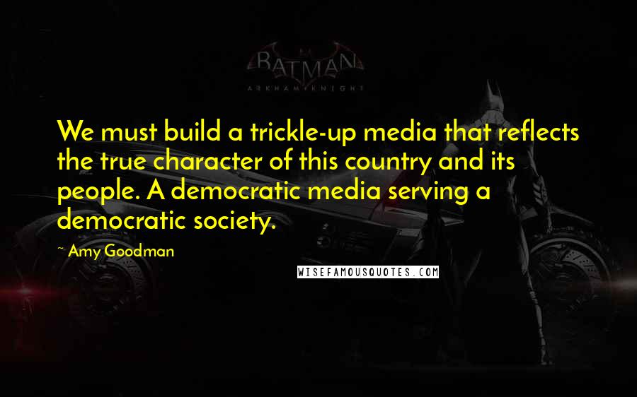 Amy Goodman Quotes: We must build a trickle-up media that reflects the true character of this country and its people. A democratic media serving a democratic society.