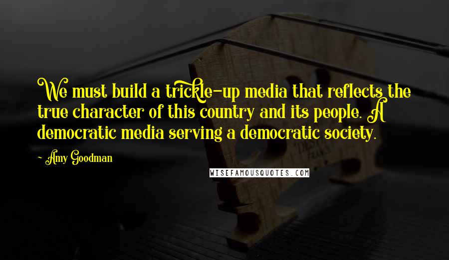 Amy Goodman Quotes: We must build a trickle-up media that reflects the true character of this country and its people. A democratic media serving a democratic society.