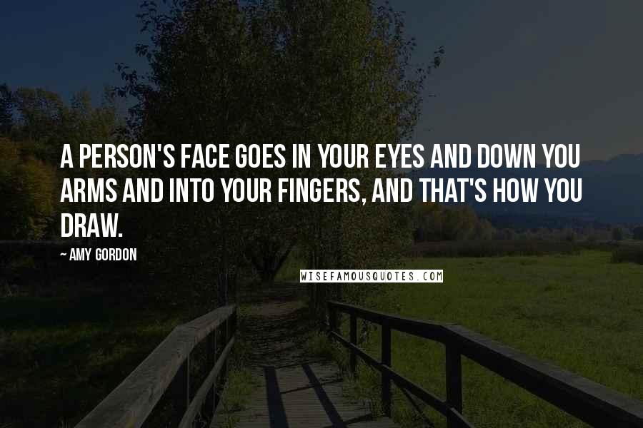 Amy Gordon Quotes: A person's face goes in your eyes and down you arms and into your fingers, and that's how you draw.