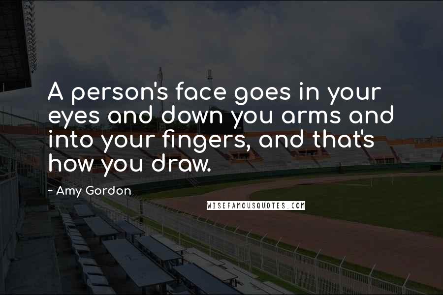 Amy Gordon Quotes: A person's face goes in your eyes and down you arms and into your fingers, and that's how you draw.