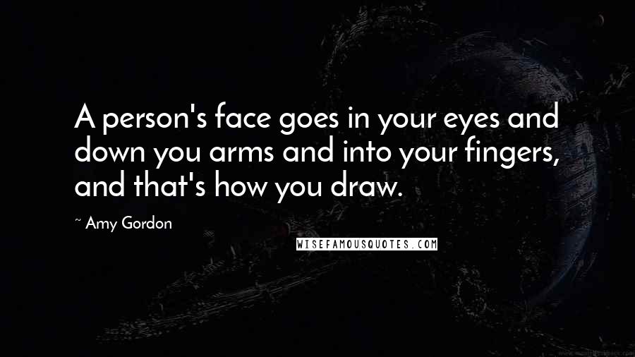 Amy Gordon Quotes: A person's face goes in your eyes and down you arms and into your fingers, and that's how you draw.