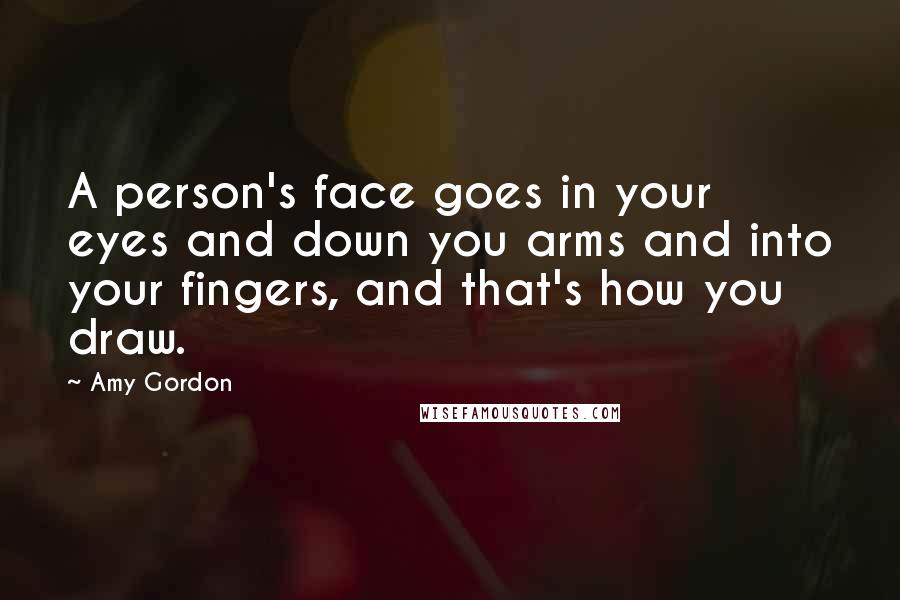 Amy Gordon Quotes: A person's face goes in your eyes and down you arms and into your fingers, and that's how you draw.