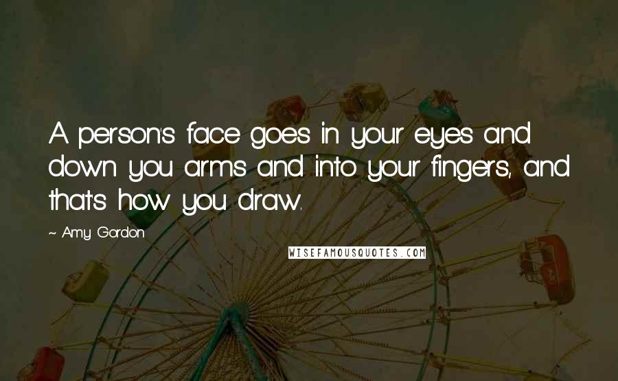 Amy Gordon Quotes: A person's face goes in your eyes and down you arms and into your fingers, and that's how you draw.