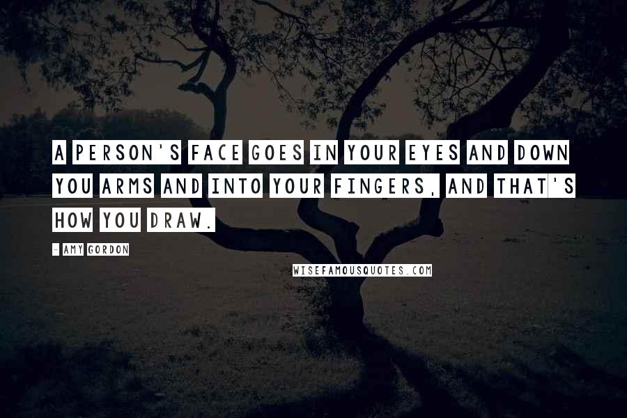 Amy Gordon Quotes: A person's face goes in your eyes and down you arms and into your fingers, and that's how you draw.
