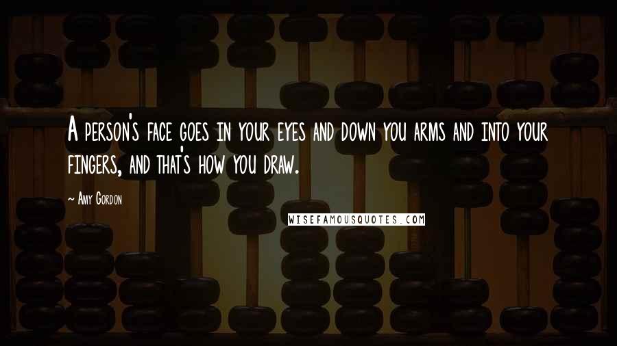 Amy Gordon Quotes: A person's face goes in your eyes and down you arms and into your fingers, and that's how you draw.