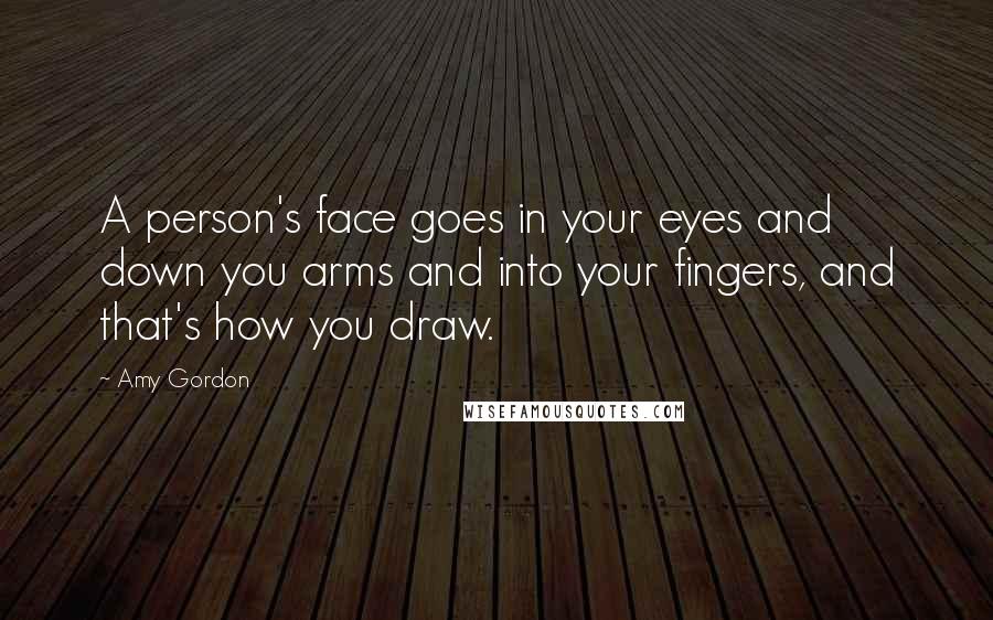 Amy Gordon Quotes: A person's face goes in your eyes and down you arms and into your fingers, and that's how you draw.