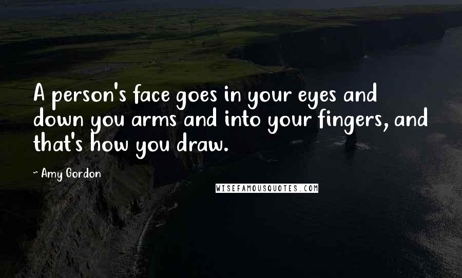 Amy Gordon Quotes: A person's face goes in your eyes and down you arms and into your fingers, and that's how you draw.