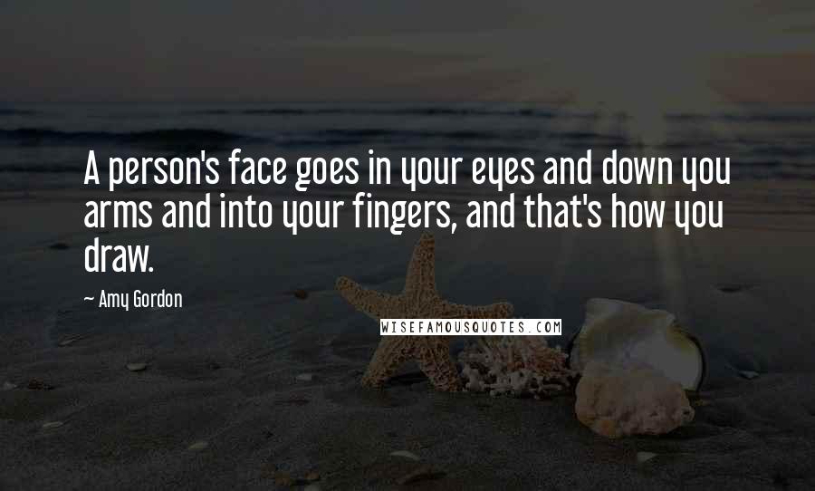 Amy Gordon Quotes: A person's face goes in your eyes and down you arms and into your fingers, and that's how you draw.