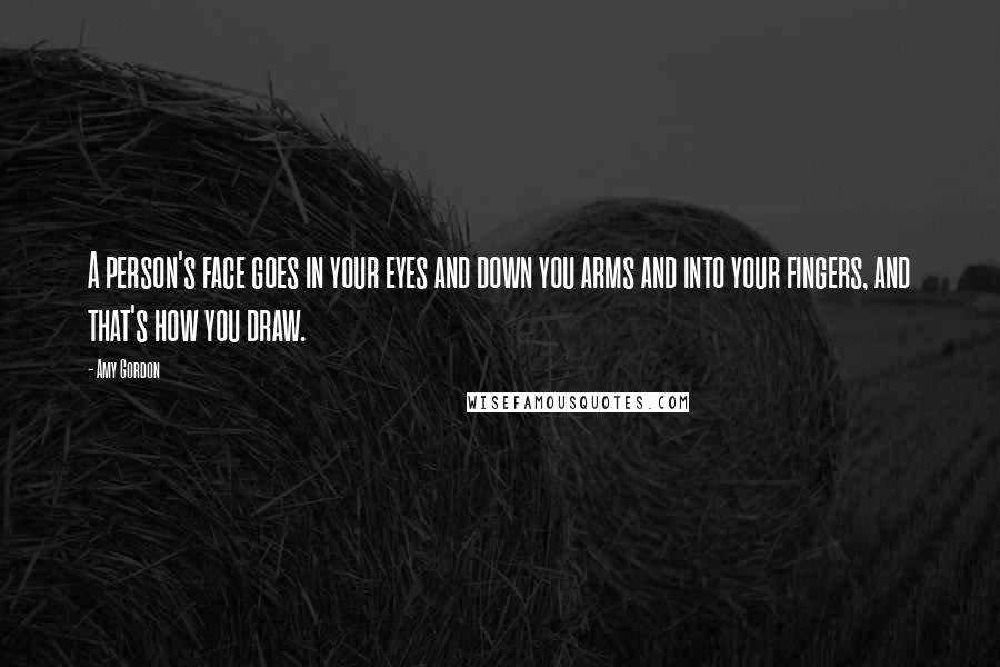 Amy Gordon Quotes: A person's face goes in your eyes and down you arms and into your fingers, and that's how you draw.