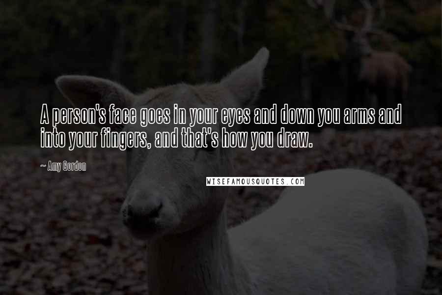 Amy Gordon Quotes: A person's face goes in your eyes and down you arms and into your fingers, and that's how you draw.
