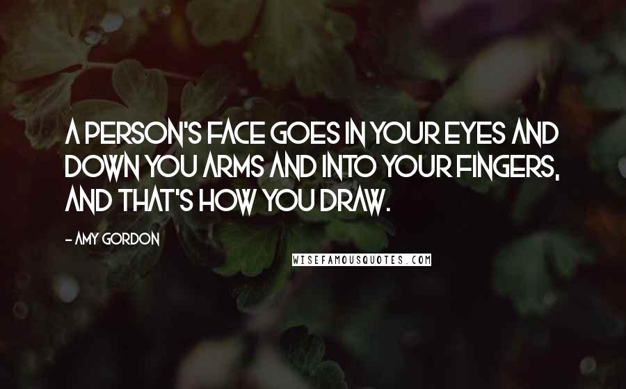 Amy Gordon Quotes: A person's face goes in your eyes and down you arms and into your fingers, and that's how you draw.