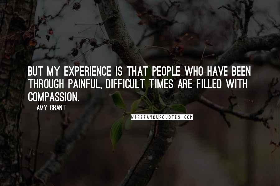 Amy Grant Quotes: But my experience is that people who have been through painful, difficult times are filled with compassion.