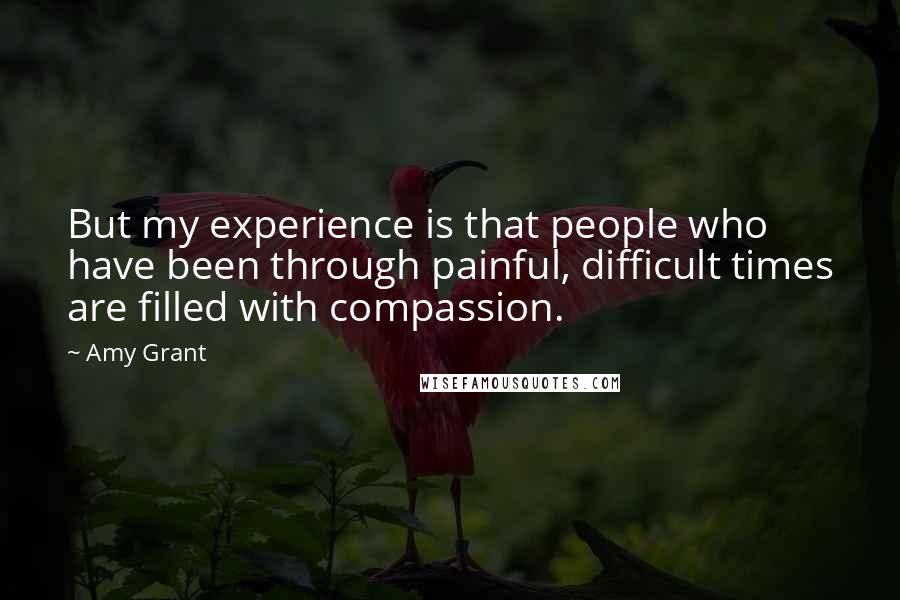 Amy Grant Quotes: But my experience is that people who have been through painful, difficult times are filled with compassion.