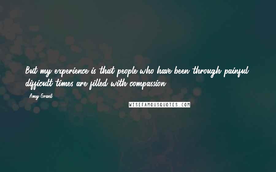 Amy Grant Quotes: But my experience is that people who have been through painful, difficult times are filled with compassion.