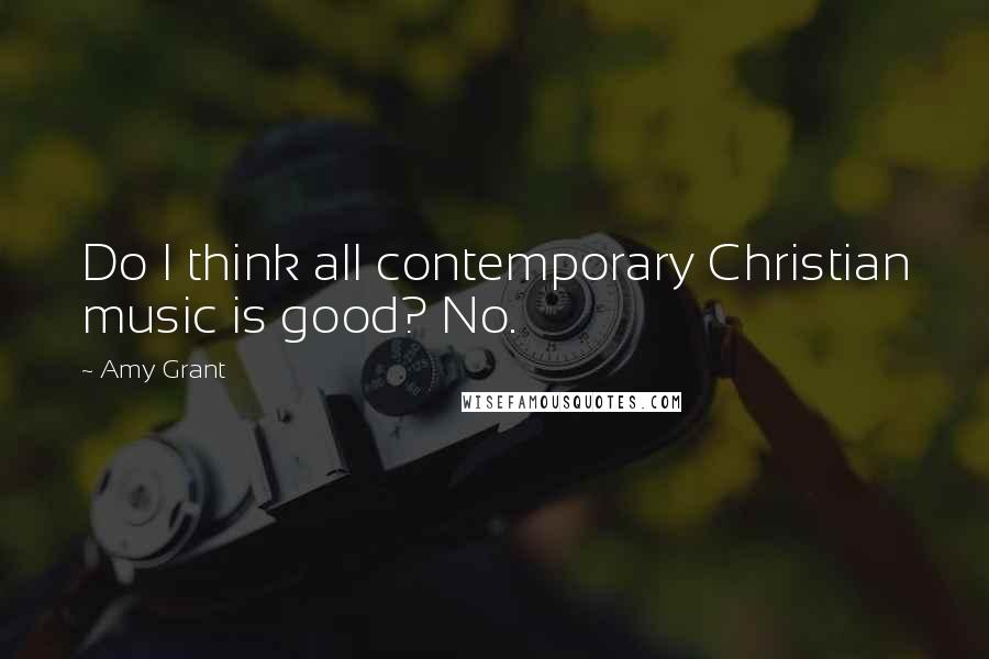 Amy Grant Quotes: Do I think all contemporary Christian music is good? No.