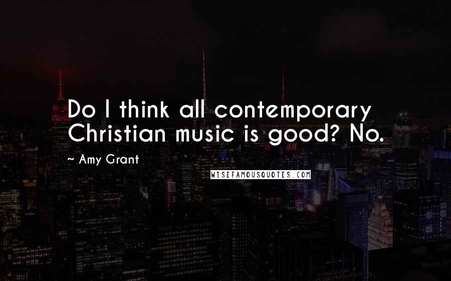 Amy Grant Quotes: Do I think all contemporary Christian music is good? No.