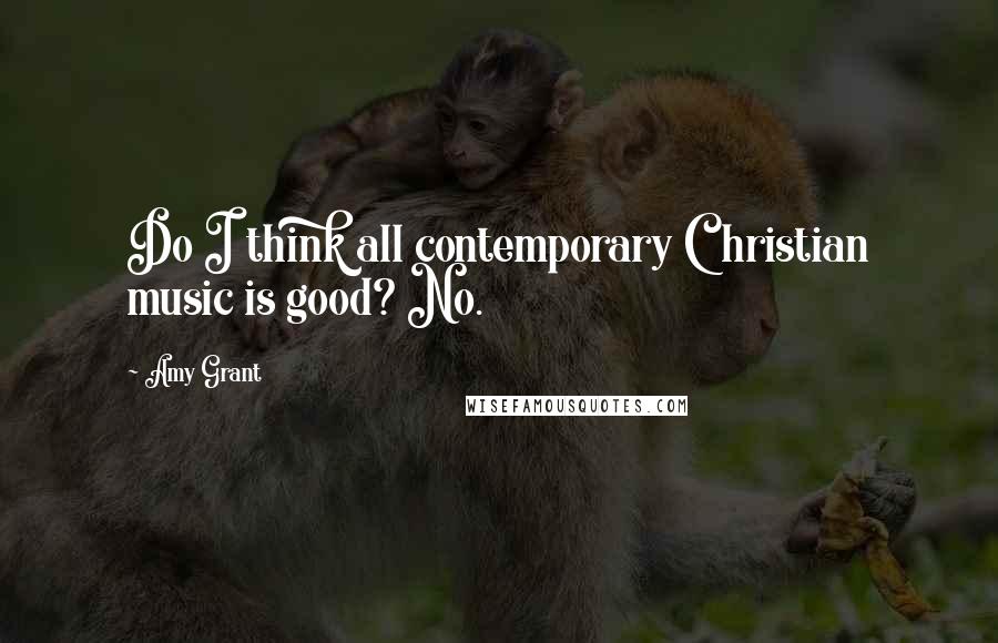 Amy Grant Quotes: Do I think all contemporary Christian music is good? No.
