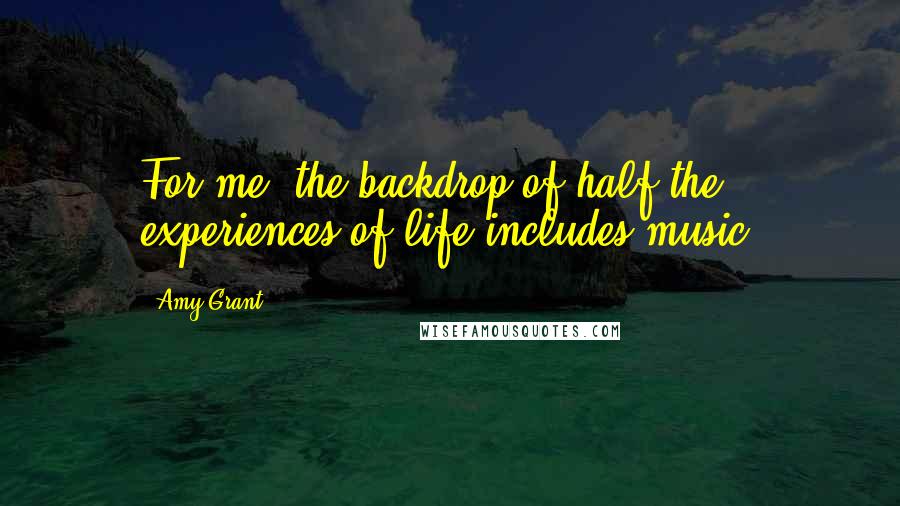 Amy Grant Quotes: For me, the backdrop of half the experiences of life includes music.