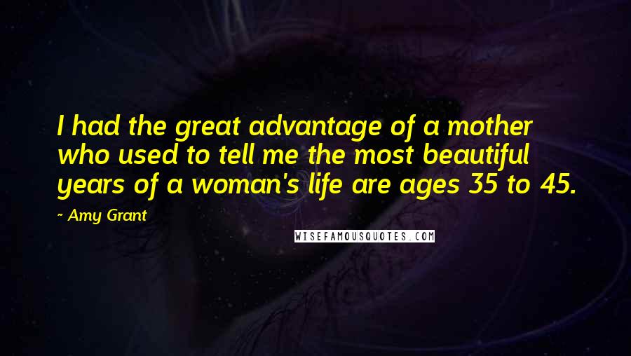 Amy Grant Quotes: I had the great advantage of a mother who used to tell me the most beautiful years of a woman's life are ages 35 to 45.