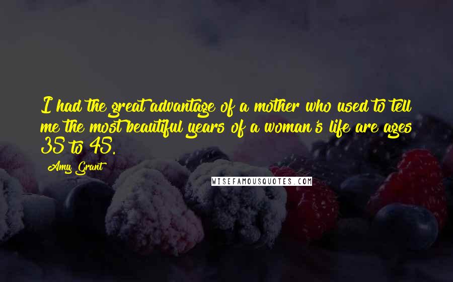 Amy Grant Quotes: I had the great advantage of a mother who used to tell me the most beautiful years of a woman's life are ages 35 to 45.