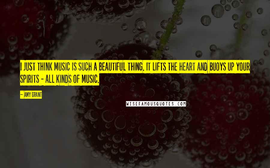 Amy Grant Quotes: I just think music is such a beautiful thing. It lifts the heart and buoys up your spirits - all kinds of music.