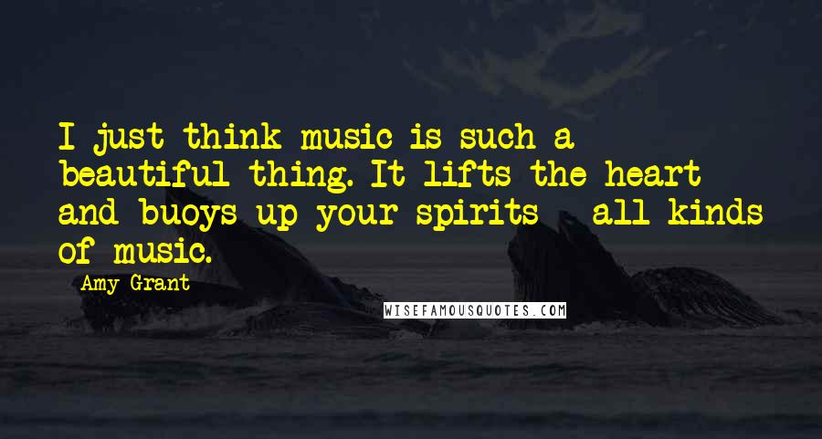 Amy Grant Quotes: I just think music is such a beautiful thing. It lifts the heart and buoys up your spirits - all kinds of music.