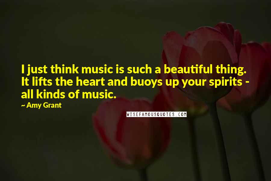 Amy Grant Quotes: I just think music is such a beautiful thing. It lifts the heart and buoys up your spirits - all kinds of music.