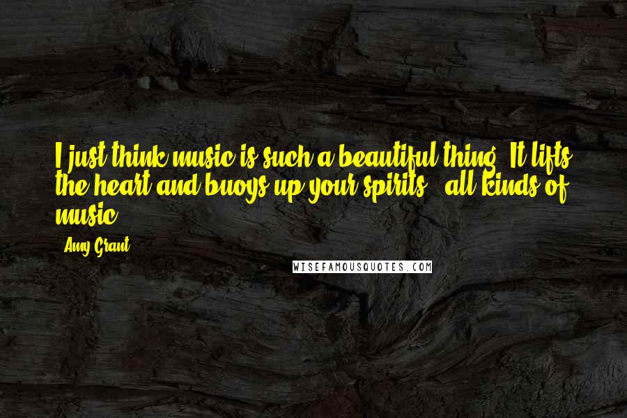 Amy Grant Quotes: I just think music is such a beautiful thing. It lifts the heart and buoys up your spirits - all kinds of music.