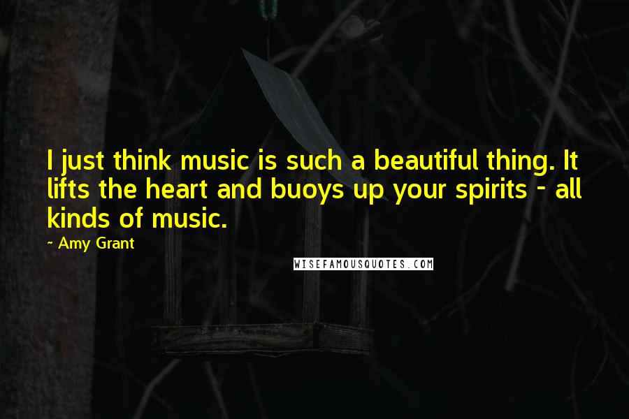 Amy Grant Quotes: I just think music is such a beautiful thing. It lifts the heart and buoys up your spirits - all kinds of music.