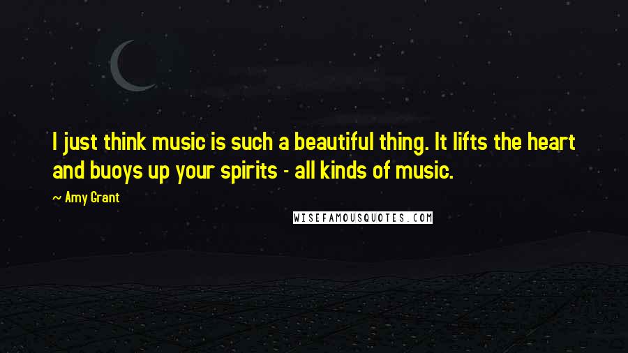 Amy Grant Quotes: I just think music is such a beautiful thing. It lifts the heart and buoys up your spirits - all kinds of music.