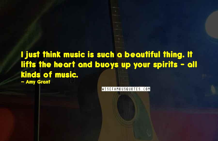 Amy Grant Quotes: I just think music is such a beautiful thing. It lifts the heart and buoys up your spirits - all kinds of music.