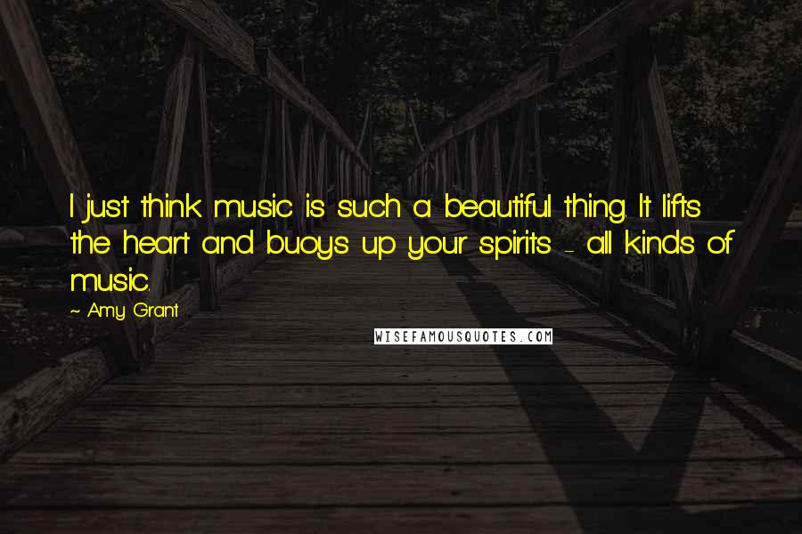 Amy Grant Quotes: I just think music is such a beautiful thing. It lifts the heart and buoys up your spirits - all kinds of music.