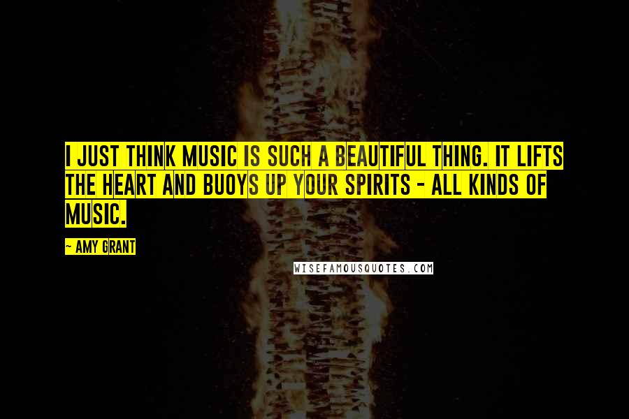 Amy Grant Quotes: I just think music is such a beautiful thing. It lifts the heart and buoys up your spirits - all kinds of music.