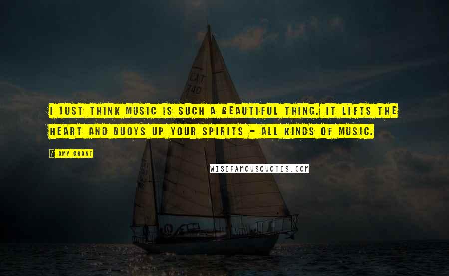 Amy Grant Quotes: I just think music is such a beautiful thing. It lifts the heart and buoys up your spirits - all kinds of music.