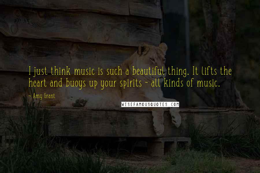 Amy Grant Quotes: I just think music is such a beautiful thing. It lifts the heart and buoys up your spirits - all kinds of music.