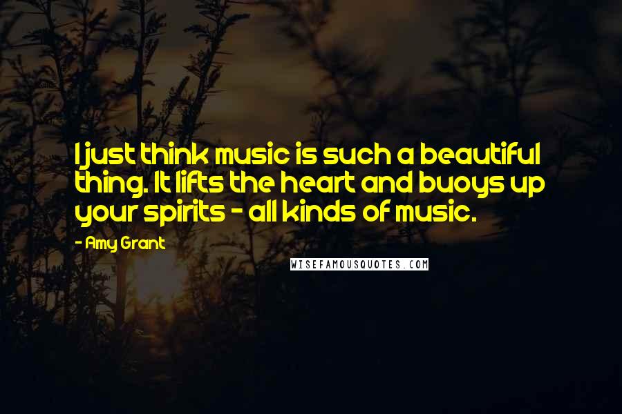 Amy Grant Quotes: I just think music is such a beautiful thing. It lifts the heart and buoys up your spirits - all kinds of music.