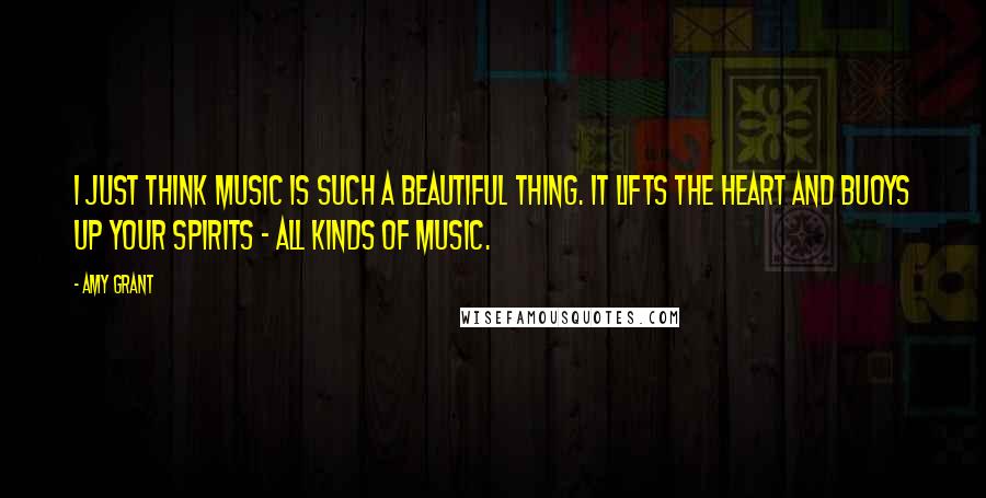 Amy Grant Quotes: I just think music is such a beautiful thing. It lifts the heart and buoys up your spirits - all kinds of music.