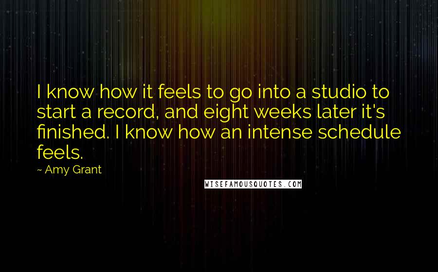 Amy Grant Quotes: I know how it feels to go into a studio to start a record, and eight weeks later it's finished. I know how an intense schedule feels.