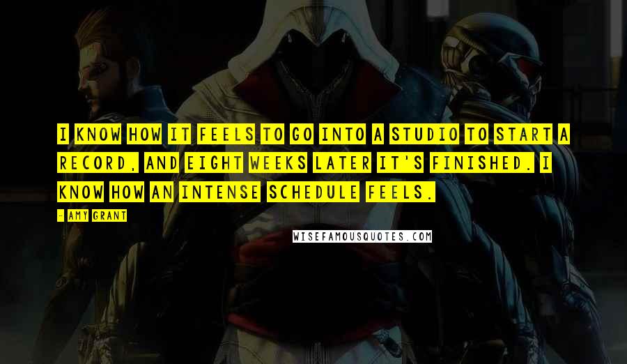 Amy Grant Quotes: I know how it feels to go into a studio to start a record, and eight weeks later it's finished. I know how an intense schedule feels.