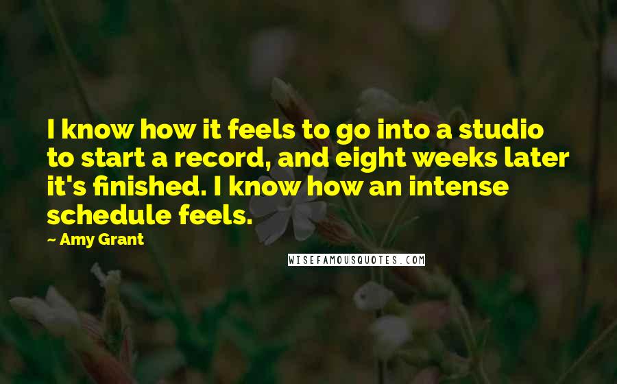 Amy Grant Quotes: I know how it feels to go into a studio to start a record, and eight weeks later it's finished. I know how an intense schedule feels.